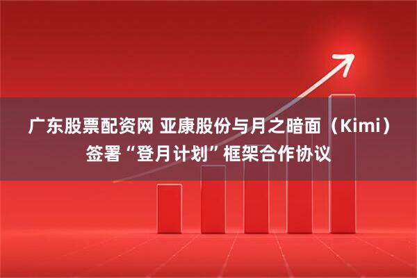 广东股票配资网 亚康股份与月之暗面（Kimi）签署“登月计划”框架合作协议