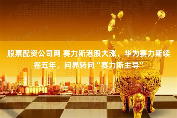 股票配资公司网 赛力斯港股大涨，华为赛力斯续签五年，问界转向“赛力斯主导”